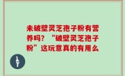 未破壁灵芝孢子粉有营养吗？“破壁灵芝孢子粉”这玩意真的有用么
