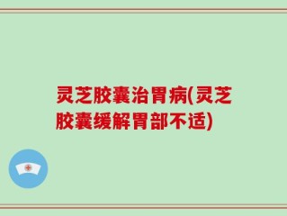 灵芝胶囊治胃病(灵芝胶囊缓解胃部不适)