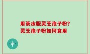 用茶水服灵芝孢子粉？灵芝孢子粉如何食用