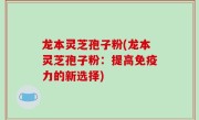 龙本灵芝孢子粉(龙本灵芝孢子粉：提高免疫力的新选择)