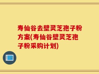 寿仙谷去壁灵芝孢子粉方案(寿仙谷壁灵芝孢子粉采购计划)