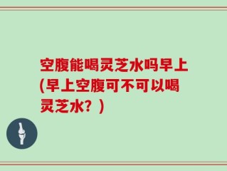 空腹能喝灵芝水吗早上(早上空腹可不可以喝灵芝水？)