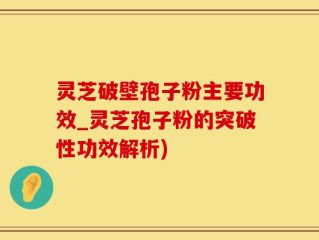 灵芝破壁孢子粉主要功效_灵芝孢子粉的突破性功效解析)