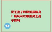 灵芝孢子粉降低尿酸高？痛风可以服用灵芝孢子粉吗
