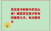 灵芝孢子粉熬中药怎么用？破壁灵芝孢子粉每天服用几次，每次服多少
