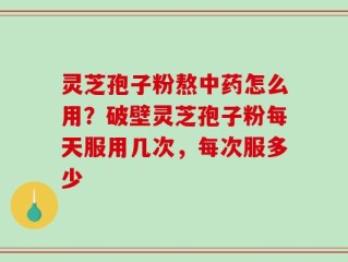 灵芝孢子粉熬中药怎么用？破壁灵芝孢子粉每天服用几次，每次服多少