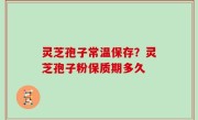 灵芝孢子常温保存？灵芝孢子粉保质期多久