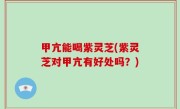 甲亢能喝紫灵芝(紫灵芝对甲亢有好处吗？)