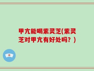 甲亢能喝紫灵芝(紫灵芝对甲亢有好处吗？)