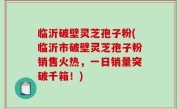 临沂破壁灵芝孢子粉(临沂市破壁灵芝孢子粉销售火热，一日销量突破千箱！)