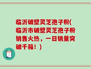 临沂破壁灵芝孢子粉(临沂市破壁灵芝孢子粉销售火热，一日销量突破千箱！)