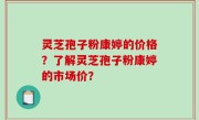 灵芝孢子粉康婷的价格？了解灵芝孢子粉康婷的市场价？