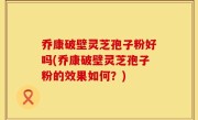 乔康破壁灵芝孢子粉好吗(乔康破壁灵芝孢子粉的效果如何？)