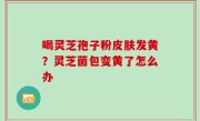 喝灵芝孢子粉皮肤发黄？灵芝菌包变黄了怎么办