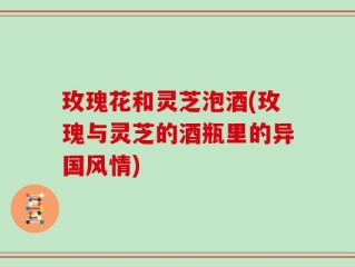 玫瑰花和灵芝泡酒(玫瑰与灵芝的酒瓶里的异国风情)