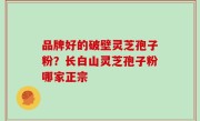 品牌好的破壁灵芝孢子粉？长白山灵芝孢子粉哪家正宗
