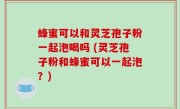 蜂蜜可以和灵芝孢子粉一起泡喝吗 (灵芝孢子粉和蜂蜜可以一起泡？)