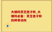 大姨妈灵芝孢子粉_大姨妈必备：灵芝孢子粉的神奇功效