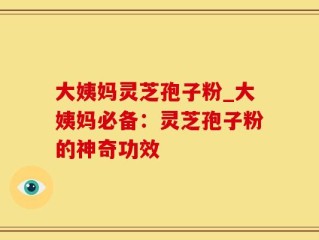 大姨妈灵芝孢子粉_大姨妈必备：灵芝孢子粉的神奇功效