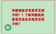 天胞疮能否食用灵芝孢子粉？？了解天胞疮患者是否适合食用灵芝孢子粉？