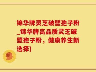 锦华牌灵芝破壁孢子粉_锦华牌高品质灵芝破壁孢子粉，健康养生新选择)