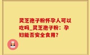 灵芝孢子粉怀孕人可以吃吗_灵芝孢子粉：孕妇能否安全食用？