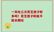 一天吃三次灵芝孢子粉多吗？灵芝孢子粉能不能长期吃