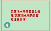 灵芝泡水喝需要怎么处理(灵芝泡水喝的步骤及注意事项)