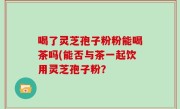 喝了灵芝孢子粉粉能喝茶吗(能否与茶一起饮用灵芝孢子粉？
