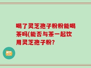喝了灵芝孢子粉粉能喝茶吗(能否与茶一起饮用灵芝孢子粉？