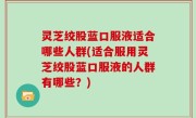灵芝绞股蓝口服液适合哪些人群(适合服用灵芝绞股蓝口服液的人群有哪些？)