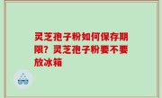 灵芝孢子粉如何保存期限？灵芝孢子粉要不要放冰箱