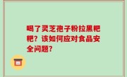 喝了灵芝孢子粉拉黑粑粑？该如何应对食品安全问题？