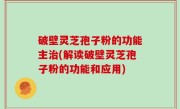破壁灵芝孢子粉的功能主治(解读破壁灵芝孢子粉的功能和应用)