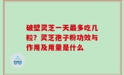 破壁灵芝一天最多吃几粒？灵芝孢子粉功效与作用及用量是什么