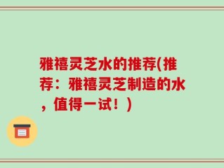 雅禧灵芝水的推荐(推荐：雅禧灵芝制造的水，值得一试！)