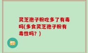 灵芝孢子粉吃多了有毒吗(多食灵芝孢子粉有毒性吗？)