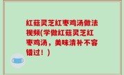 红菇灵芝红枣鸡汤做法视频(学做红菇灵芝红枣鸡汤，美味清补不容错过！)