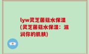 lyw灵芝菌菇水保湿(灵芝菌菇水保湿：滋润你的肌肤)