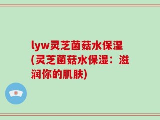 lyw灵芝菌菇水保湿(灵芝菌菇水保湿：滋润你的肌肤)