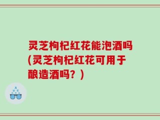 灵芝枸杞红花能泡酒吗(灵芝枸杞红花可用于酿造酒吗？)