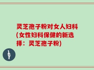 灵芝孢子粉对女人妇科(女性妇科保健的新选择：灵芝孢子粉)