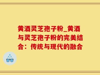 黄酒灵芝孢子粉_黄酒与灵芝孢子粉的完美结合：传统与现代的融合