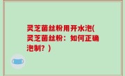 灵芝菌丝粉用开水泡(灵芝菌丝粉：如何正确泡制？)