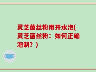 灵芝菌丝粉用开水泡(灵芝菌丝粉：如何正确泡制？)