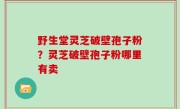 野生堂灵芝破壁孢子粉？灵芝破壁孢子粉哪里有卖