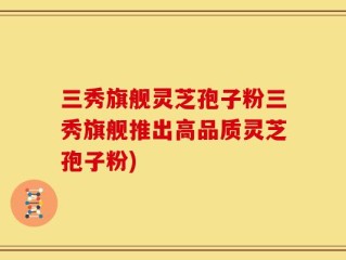 三秀旗舰灵芝孢子粉三秀旗舰推出高品质灵芝孢子粉)