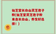 仙芝堂长白山灵芝孢子粉(仙芝堂灵芝孢子粉来自长白山，养生好选择！)
