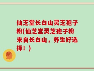 仙芝堂长白山灵芝孢子粉(仙芝堂灵芝孢子粉来自长白山，养生好选择！)