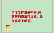 灵芝怎样泡茶喝呢(灵芝茶的泡法和口感，让你喜欢上喝茶)